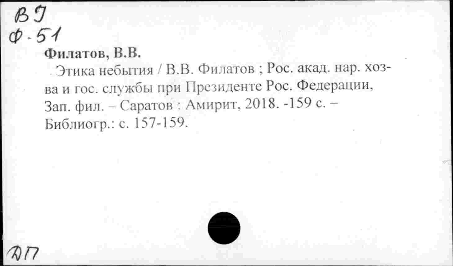 ﻿Филатов, В.В.
Этика небытия / В.В. Филатов ; Рос. акад. нар. хоз-ва и гос. службы при Президенте Рос. Федерации, Зап. фил. - Саратов : Амирит, 2018. -159 с. -Библиогр.: с. 157-159.
ЪГ?